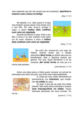 mãe (sabendo que ele não queria que ela soubesse): apanhou-o
mesmo com a boca na botija.
                                                          [Rita, 7.º 2.ª]


      No sábado, o sr. João queria ir à caça
mas também queria passar mais tempo com
o seu filho. Por isso, levou-o consigo a
caçar, e assim matou dois coelhos
com uma só cajadada.
      Quando já estavam à caça, tinha o seu
filho a arma e viu dois coelhos muito perto
um do outro: disparou a arma e matou
dois coelhos com uma só cajadada.
                                                         [Filipe, 7.º 5.ª]


                           No outro dia, enervei-me num jogo de
                     futebol, quando soube que a equipa
                     adversária dera luvas ao árbitro para que os
                     beneficiasse. Mas o Sporting acabou por
                     ganhar. Por isso, fiquei felicíssimo e fui às
                     compras: dei umas luvas ao meu pai e à
minha mãe também.
                                                 [João Marcelo, 7.º 5.ª]


      Achei uma ideia parva a Sofia querer comprar um animal de
estimação para dizer aos pais que tinha mais responsabilidade.
                            E, ainda por cima, estes ofereceram-se
                      precisamente uns macacos, que instala-
                      ram no sótão da casa.
                            Eu logo vi que ela iria estar fora deste
                      planeta. Nas aulas estava distraída e sempre
                      com macaquinhos no sótão. Talvez
                      estivesse pensando nos seus animais. Ou
na lua...
                                                     [Joana D., 7.º 5.ª]
 