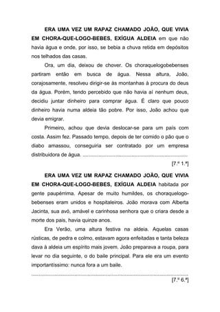 ERA UMA VEZ UM RAPAZ CHAMADO JOÃO, QUE VIVIA
EM CHORA-QUE-LOGO-BEBES, EXÍGUA ALDEIA em que não
havia água e onde, por isso, se bebia a chuva retida em depósitos
nos telhados das casas.
         Ora, um dia, deixou de chover. Os choraquelogobebenses
partiram        então        em       busca        de      água.        Nessa         altura,       João,
corajosamente, resolveu dirigir-se às montanhas à procura do deus
da água. Porém, tendo percebido que não havia aí nenhum deus,
decidiu juntar dinheiro para comprar água. É claro que pouco
dinheiro havia numa aldeia tão pobre. Por isso, João achou que
devia emigrar.
         Primeiro, achou que devia deslocar-se para um país com
costa. Assim fez. Passado tempo, depois de ter comido o pão que o
diabo amassou, conseguiria ser contratado por um empresa
distribuidora de água. .........................................................................
                                                                                                 [7.º 1.ª]

         ERA UMA VEZ UM RAPAZ CHAMADO JOÃO, QUE VIVIA
EM CHORA-QUE-LOGO-BEBES, EXÍGUA ALDEIA habitada por
gente paupérrima. Apesar de muito humildes, os choraquelogo-
bebenses eram unidos e hospitaleiros. João morava com Alberta
Jacinta, sua avó, amável e carinhosa senhora que o criara desde a
morte dos pais, havia quinze anos.
         Era Verão, uma altura festiva na aldeia. Aquelas casas
rústicas, de pedra e colmo, estavam agora enfeitadas e tanta beleza
dava à aldeia um espírito mais jovem. João preparava a roupa, para
levar no dia seguinte, o do baile principal. Para ele era um evento
importantíssimo: nunca fora a um baile.
.............................................................................................................
                                                                                                  [7.º 6.ª]
 