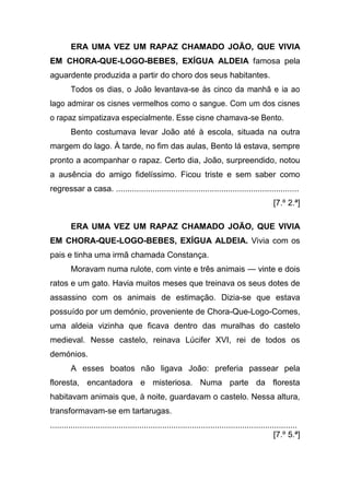 ERA UMA VEZ UM RAPAZ CHAMADO JOÃO, QUE VIVIA
EM CHORA-QUE-LOGO-BEBES, EXÍGUA ALDEIA famosa pela
aguardente produzida a partir do choro dos seus habitantes.
        Todos os dias, o João levantava-se às cinco da manhã e ia ao
lago admirar os cisnes vermelhos como o sangue. Com um dos cisnes
o rapaz simpatizava especialmente. Esse cisne chamava-se Bento.
        Bento costumava levar João até à escola, situada na outra
margem do lago. À tarde, no fim das aulas, Bento lá estava, sempre
pronto a acompanhar o rapaz. Certo dia, João, surpreendido, notou
a ausência do amigo fidelíssimo. Ficou triste e sem saber como
regressar a casa. ................................................................................
                                                                                                [7.º 2.ª]

        ERA UMA VEZ UM RAPAZ CHAMADO JOÃO, QUE VIVIA
EM CHORA-QUE-LOGO-BEBES, EXÍGUA ALDEIA. Vivia com os
pais e tinha uma irmã chamada Constança.
        Moravam numa rulote, com vinte e três animais — vinte e dois
ratos e um gato. Havia muitos meses que treinava os seus dotes de
assassino com os animais de estimação. Dizia-se que estava
possuído por um demónio, proveniente de Chora-Que-Logo-Comes,
uma aldeia vizinha que ficava dentro das muralhas do castelo
medieval. Nesse castelo, reinava Lúcifer XVI, rei de todos os
demónios.
        A esses boatos não ligava João: preferia passear pela
floresta, encantadora e misteriosa. Numa parte da floresta
habitavam animais que, à noite, guardavam o castelo. Nessa altura,
transformavam-se em tartarugas.
............................................................................................................
                                                                                                  [7.º 5.ª]
 