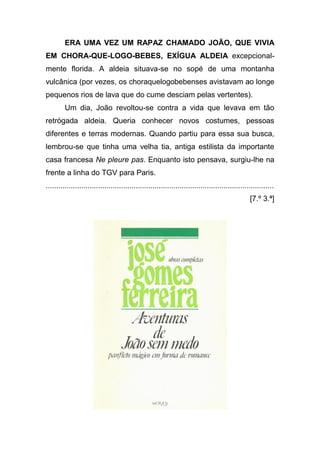 ERA UMA VEZ UM RAPAZ CHAMADO JOÃO, QUE VIVIA
EM CHORA-QUE-LOGO-BEBES, EXÍGUA ALDEIA excepcional-
mente florida. A aldeia situava-se no sopé de uma montanha
vulcânica (por vezes, os choraquelogobebenses avistavam ao longe
pequenos rios de lava que do cume desciam pelas vertentes).
         Um dia, João revoltou-se contra a vida que levava em tão
retrógada aldeia. Queria conhecer novos costumes, pessoas
diferentes e terras modernas. Quando partiu para essa sua busca,
lembrou-se que tinha uma velha tia, antiga estilista da importante
casa francesa Ne pleure pas. Enquanto isto pensava, surgiu-lhe na
frente a linha do TGV para Paris.
.............................................................................................................
                                                                                                 [7.º 3.ª]
 