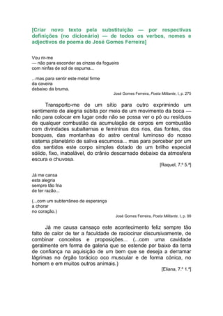 [Criar novo texto pela substituição — por respectivas
definições (no dicionário) — de todos os verbos, nomes e
adjectivos de poema de José Gomes Ferreira]

Vou rir-me
— não para esconder as cinzas da fogueira
com ninfas de sol de espuma...

...mas para sentir este metal firme
da caveira
debaixo da bruma.
                                      José Gomes Ferreira, Poeta Militante, I, p. 275


      Transporto-me de um sítio para outro exprimindo um
sentimento de alegria súbita por meio de um movimento da boca —
não para colocar em lugar onde não se possa ver o pó ou resíduos
de qualquer combustão da acumulação de corpos em combustão
com divindades subalternas e femininas dos rios, das fontes, dos
bosques, das montanhas do astro central luminoso do nosso
sistema planetário de saliva escumosa... mas para perceber por um
dos sentidos este corpo simples dotado de um brilho especial
sólido, fixo, inabalável, do crânio descarnado debaixo da atmosfera
escura e chuvosa.
                                                                  [Raquel, 7.º 5.ª]

Já me cansa
esta alegria
sempre tão fria
de ter razão...

(...com um subterrâneo de esperança
a chorar
no coração.)
                                       José Gomes Ferreira, Poeta Militante, I, p. 99


      Já me causa cansaço este acontecimento feliz sempre tão
falto de calor de ter a faculdade de raciocinar discursivamente, de
combinar conceitos e proposições... (...com uma cavidade
geralmente em forma de galeria que se estende por baixo da terra
de confiança na aquisição de um bem que se deseja a derramar
lágrimas no órgão torácico oco muscular e de forma cónica, no
homem e em muitos outros animais.)
                                                                   [Eliana, 7.º 1.ª]
 