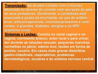 Transmissão: Se dá pelo contato com a mucosa
lesionada ou através do contato com secreção de pele
de seus portadores. Geralmente, a candidíase está
associada à queda da imunidade, ao uso de antibióticos, anticoncepcionais, imunossupressores e corticoides, à gravidez, diabetes, alergias e ao HPV
(papiloma vírus).
Sintomas e Lesões: Coceira no canal vaginal e na
vagina; corrimento branco; ardor local e para urinar;
dor durante as relações sexuais; pequenas manchas
vermelhas no pênis; edema leve; lesões em forma de
pontos; coceira. Em casos mais graves distúrbios
gastro-intestinais, respiratórios, problemas
dermatológicos, oculares e do sistema nervoso central.

 