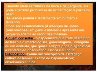 Quando afeta estruturas da boca e da garganta, ela
pode acarretar problemas de alimentação = perda de
peso.
As lesões podem > lentamente em número e
tamanho
Pode ser assintomática (A infecção de unhas
(onicomicose) em geral é indolor e apresenta um
pequeno edema ao redor das mesmas.
A quem consultar: o especialista que trata deste tipo
de lesão é o infectologista, ginecologista, urologista
ou um dentista, que quase sempre pode diagnosticar
a candidía-se observando a boca e a língua.
Diagnóstico: exame microscópico de esfregaço;
cultura de lesões; exame de Papanicolaou;
observação clínica.

 