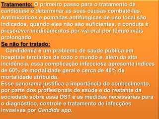 Tratamento: O primeiro passo para o tratamento da
candidíase é determinar as suas causas combatê-las.
Antimicóticos e pomadas antifúngicas de uso local são
indicados, quando eles não são suficientes, a conduta é
prescrever medicamentos por via oral por tempo mais
prolongado
Se não for tratado:
Candidemia é um problema de saúde pública em
hospitais terciários de todo o mundo e, além da alta
incidência, essa complicação infecciosa apresenta índices
de 60% de mortalidade geral e cerca de 40% de
mortalidade atribuída.
Esse panorama justifica a importância do conhecimento,
por parte dos profissionais de saúde e do restante da
sociedade sobre essa DST e as medidas necessárias para
o diagnóstico, controle e tratamento de infecções
invasivas por Candida spp.

 