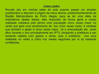 CONCLUSÃO:  Percebi isto em minhas salas de aula quando passei um simples questionário e descobri a origem de meus alunos, predominantemente da Região Metropolitana de Porto Alegre, para se ter uma idéia da importância destes dados, eles impactam de forma geral a nossa realidade cotidiana pois temos uma população cinco vezes maior no verão que gera uma recolhimento de  lixo cinco vezes maior, é verdade que também o gasto é cinco vezes maior. Já a arrecadação ela  pode diluir durante o ano principalmente em IPTU obrigando a prefeitura a ser bastante realista com gastos e obras, pois a prefeitura  vive uma realidade no verão e outra nos meses seguintes por si só bastante conflitantes. 