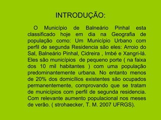 INTRODUÇÃO: O Município de Balneário Pinhal esta classificado hoje em dia na Geografia de população como: Um Município Urbano com perfil de segunda Residencia são eles: Arroio do Sal, Balneário Pinhal, Cidreira , Imbé e Xangri-lá. Eles são municípios  de pequeno porte ( na faixa dos 10 mil habitantes ) com uma população predominantemente urbana. No entanto menos de 20% dos domicílios existentes são ocupados permanentemente, comprovando que se tratam de municípios com perfil de segunda residencia. Com relevante aumento populacional nos meses de verão. ( strohaecker, T. M. 2007 UFRGS). 