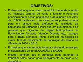 OBJETIVOS: É demonstrar que o nosso município depende e muito da migração sazonal de verão ( Janeiro e Fevereiro principalmente) nossa população é atualmente em 2010 de 10.856 habitantes, com estes dados podemos partir para um estudo mais profundo da realidade da população do Balneário Pinhal que em sua maioria é de pessoas que migraram da Região Metropolitana de Porto Alegre, Alvorada, Viamão, Gravataí etc...) porque para o IBGE, Balneário Pinhal é um dos municípios de maior  taxa de crescimento de população do estado na década de 2000 a 2010. E mostrar que isto impacta todo os setores do município principalmente os de EDUCAÇÃO e SAÚDE.  Mostrar também que o professor pode aprender a trabalhar estes dados para planejamento de aulas e de conteúdos. 