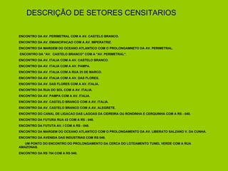 DESCRIÇÃO DE SETORES CENSITARIOS ENCONTRO DA AV. PERIMETRAL COM A AV. CASTELO BRANCO. ENCONTRO DA AV. EMANCIPACAO COM A AV. IMPERATRIZ. ENCONTRO DA MARGEM DO OCEANO ATLANTICO COM O PROLONGAMNETO DA AV. PERIMETRAL. ENCONTRO DA "AV.  CASTELO BRANCO" COM A "AV. PERIMETRAL". ENCONTRO DA AV. ITALIA COM A AV. CASTELO BRANCO. ENCONTRO DA AV. ITALIA COM A AV. PAMPA. ENCONTRO DA AV. ITALIA COM A RUA 25 DE MARCO. ENCONTRO DA AV. ITALIA COM A AV. DAS FLORES. ENCONTRO DA AV. DAS FLORES COM A AV. ITALIA. ENCONTRO DA RUA DO SOL COM A AV. ITALIA. ENCONTRO DA AV. PAMPA COM A AV. ITALIA. ENCONTRO DA AV. CASTELO BRANCO COM A AV. ITALIA. ENCONTRO DA AV. CASTELO BRANCO COM A AV. ALEGRETE. ENCONTRO DO CANAL DE LIGACAO DAS LAGOAS DA CIDREIRA OU RONDINHA E CERQUINHA COM A RS - 040. ENCONTRO DA FUTURA RUA 43 COM A RS - 040. ENCONTRO DA FUTUTA AV. I COM A RS - 040. ENCONTRO DA MARGEM DO OCEANO ATLANTICO COM O PROLONGAMENTO DA AV. LIBERATO SALZANO V. DA CUNHA. ENCONTRO DA AVENIDA DAS INDUSTRIAS COM RS 040. UM PONTO DO ENCONTRO DO PROLONGAMENTO DA CERCA DO LOTEAMENTO TUNEL VERDE COM A RUA AMAZONAS. ENCONTRO DA RS 784 COM A RS 040. 