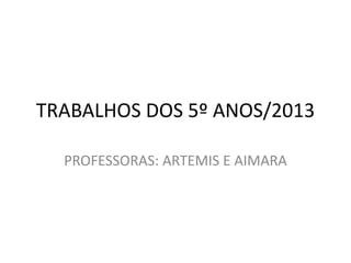TRABALHOS DOS 5º ANOS/2013
PROFESSORAS: ARTEMIS E AIMARA
 