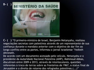 B- ( )
C- ( ) “O primeiro-ministro de Israel, Benjamin Netanyahu, realizou
negociações secretas com palestinos através de um representante de sua
confiança durante o mandato anterior com o objetivo de dar fim ao
longo conflito entre as partes, informou o jornal israelense "Yedioth
Ahronoth.
De acordo com um documento acessado pelo veículo, Netanyahu e o
presidente da Autoridade Nacional Palestina (ANP), Mahmoud Abbas,
discutiram entre 2009 e 2013, através de interlocutores, questões
referentes à troca de terras sobre as fronteiras de 1967, o status final de
Jerusalém e o direito de retorno dos refugiados palestinos.(...)”
 