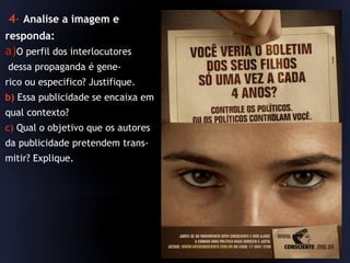 4- Analise a imagem e
responda:
a)O perfil dos interlocutores
dessa propaganda é gene-
rico ou especifico? Justifique.
b) Essa publicidade se encaixa em
qual contexto?
c) Qual o objetivo que os autores
da publicidade pretendem trans-
mitir? Explique.
 