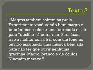  “Magros também sofrem na praia.
Experimente você, sendo bem magro e
bem branco, colocar uma bermuda e sair
para “desfilar” à beira-mar. Para fazer
isso a melhor coisa é ir com um fone no
ouvido escutando uma música bem alta,
para não ter que ouvir nenhuma
gracinha. Magro, branco e de óculos.
Ninguém merece.”
 