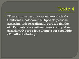  “Fizeram uma pesquisa na universidade da
Califórnia e colocaram 50 tipos de pessoas:
assassino, ladrão, traficante, gordo, baixinho,
etc. Perguntaram a mil mulheres com qual se
casariam. O gordo foi o último a ser escolhido.
( Dr. Alberto Serfaty)”
 