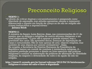  TEXTO 1:
“O direito de criticar dogmas e encaminhamentos é assegurado como
liberdade de expressão, mas atitudes agressivas, ofensas e tratamento
diferenciado a alguém em função de crença ou de não ter religião são
crimes inafiançáveis e imprescritíveis.”
Juliana Steck
 TEXTO 2:
A ministra da Seppir, Luiza Bairros, disse, nas comemorações de 21 de
janeiro, que os ataques a religiões de matriz africana chegaram a um
nível insuportável. “O pior não é apenas o grande número, mas a
gravidade dos casos. São agressões físicas, ameaças de depredação de
casas e comunidades. Não se trata apenas de uma ­disputa religiosa, mas
também de uma disputa por valores civilizatórios”, disse.
Na ocasião, a Secretaria de Direitos Humanos da Presidência da
República lançou um comitê de combate à intolerância religiosa. A -
iniciativa pretende promover o direito ao livre exercício das práticas
religiosas e auxiliar na elaboração de políticas de afirmação da liberdade
religiosa, do respeito à diversidade de culto e da opção de não ter
religião.
http://www12.senado.gov.br/jornal/edicoes/2013/04/16/intolerancia-
religiosa-e-crime-de-odio-e-fere-a-dignidade
 