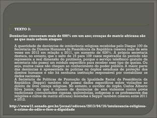  TEXTO 3:
Denúncias cresceram mais de 600% em um ano; crenças de matriz africana são
as que mais sofrem ataques
A quantidade de denúncias de intolerância religiosa recebidas pelo Disque 100 da
Secretaria de Direitos Humanos da Presidência da República cresceu mais de sete
vezes em 2012 em relação a 2011, um aumento de 626%. A própria secretaria
destaca, no entanto, que o salto de 15 para 109 casos registrados no período não
representa a real dimensão do problema, porque o serviço telefônico gratuito da
secretaria não possui um módulo específico para receber esse tipo de queixa. Ou
seja, muitos casos não chegam ao conhecimento do poder público. A maior parte
das denúncias é apresentada às polícias ou órgãos estaduais de proteção dos
direitos humanos e não há nenhuma instituição responsável por contabilizar os
dados nacionais.
A Secretaria de Políticas de Promoção da Igualdade Racial da Presidência da
República (Seppir) também não possui dados específicos sobre violações ao
direito de livre crença religiosa. No entanto, o ouvidor do órgão, Carlos Alberto
Silva Junior, diz que o número de denúncias de atos violentos contra povos
tradicionais (comunidades ciganas, quilombolas, indígenas e os professantes das
religiões e cultos de matriz africana) relatadas à Seppir também cresceu entre 2011
e 2012.
http://www12.senado.gov.br/jornal/edicoes/2013/04/16/intolerancia-religiosa-
e-crime-de-odio-e-fere-a-dignidade
 