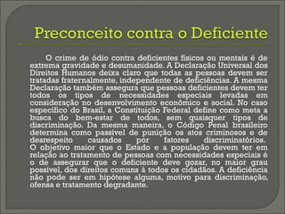 O crime de ódio contra deficientes físicos ou mentais é de
extrema gravidade e desumanidade. A Declaração Universal dos
Direitos Humanos deixa claro que todas as pessoas devem ser
tratadas fraternalmente, independente de deficiências. A mesma
Declaração também assegura que pessoas deficientes devem ter
todos os tipos de necessidades especiais levadas em
consideração no desenvolvimento econômico e social. No caso
específico do Brasil, a Constituição Federal define como meta a
busca do bem-estar de todos, sem quaisquer tipos de
discriminação. Da mesma maneira, o Código Penal brasileiro
determina como passível de punição os atos criminosos e de
desrespeito causados por fatores discriminatórios. 
O objetivo maior que o Estado e a população devem ter em
relação ao tratamento de pessoas com necessidades especiais é
o de assegurar que o deficiente deve gozar, no maior grau
possível, dos direitos comuns à todos os cidadãos. A deficiência
não pode ser em hipótese alguma, motivo para discriminação,
ofensa e tratamento degradante.
 