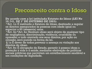 De acordo com a lei intitulada Estatuto do Idoso (LEI NoDe acordo com a lei intitulada Estatuto do Idoso (LEI No
10.741, DE 1º DE OUTUBRO DE 2003):10.741, DE 1º DE OUTUBRO DE 2003):
*Art. 1o: É instituído o Estatuto do Idoso, destinado a regular
os direitos assegurados às pessoas com idade igual ou
superior a 60 (sessenta) anos.
*Art. 3o:*Art. 4o: Nenhum idoso será objeto de qualquer tipo
de negligência, discriminação, violência, crueldade ou
opressão, e todo atentado aos seus direitos, por ação ou
omissão, será punido na forma da lei.
§ 1o É dever de todos prevenir a ameaça ou violação aos
direitos do idoso.
*Art. 9o: É obrigação do Estado, garantir à pessoa idosa a
proteção à vida e à saúde, mediante efetivação de políticas
sociais públicas que permitam um envelhecimento saudável e
em condições de dignidade.
 