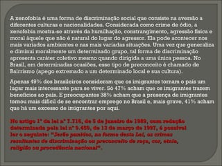 Apenas 49% dos brasileiros consideram que os imigrantes tornam o país um
lugar mais interessante para se viver. Só 47% acham que os imigrantes trazem
benefícios ao país. E preocupantes 38% acham que a presença de imigrantes
tornou mais difícil de se encontrar emprego no Brasil e, mais grave, 41% acham
que há um excesso de imigrantes por aqui. 
A xenofobia é uma forma de discriminação social que consiste na aversão a
diferentes culturas e nacionalidades. Considerada como crime de ódio, a
xenofobia mostra-se através da humilhação, constrangimento, agressão física e
moral àquele que não é natural do lugar do agressor. Ela pode acontecer nos
mais variados ambientes e nas mais variadas situações. Uma vez que generaliza
e diminui moralmente um determinado grupo, tal forma de discriminação
apresenta caráter coletivo mesmo quando dirigida a uma única pessoa. No
Brasil, em determinadas ocasiões, esse tipo de preconceito é chamado de
Bairrismo (apego extremado a um determinado local e sua cultura).
No artigo 1º da lei nº 7.716, de 5 de janeiro de 1989, com redaçãoNo artigo 1º da lei nº 7.716, de 5 de janeiro de 1989, com redação
determinada pela lei nº 9.459, de 13 de março de 1997, é possíveldeterminada pela lei nº 9.459, de 13 de março de 1997, é possível
ler o seguinte: “ler o seguinte: “Serão punidos, na forma desta Lei, os crimesSerão punidos, na forma desta Lei, os crimes
resultantes de discriminação ou preconceito de raça, cor, etnia,resultantes de discriminação ou preconceito de raça, cor, etnia,
religião ou procedência nacionalreligião ou procedência nacional“.“.
 