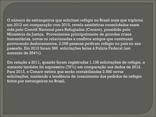 O número de estrangeiros que solicitam refúgio no Brasil mais que triplicou
em 2012 em comparação com 2010, revela estatísticas consolidadas neste
mês pelo Comitê Nacional para Refugiados (Conare), presidido pelo
Ministério da Justiça.  Provenientes principalmente de grandes crises
humanitárias, novas ou relacionadas a conflitos antigos que continuam
provocando deslocamentos, 2.008 pessoas pediram refúgio no país no ano
passado. Em 2010 foram 566  solicitações feitas à Polícia Federal (um
aumento de 254%).
Em relação a 2011, quando foram registradas 1.138 solicitações de refúgio, o
aumento também foi expressivo (76%) em comparação aos dados de 2012.
Para 2013, o Conare estima que serão contabilizadas 2.580 novas
solicitações, mantendo a tendência de crescimento dos pedidos de refúgio
feitos por estrangeiros no Brasil.
 