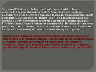 Segundo o IPEA (Instituto de Pesquisa Econômica Aplicada) no Brasil o
preconceito é sempre atribuído ao “outro”. Assim, 63,7% dos brasileiros
entendem que a raça determina a qualidade de vida dos cidadãos, principalmente
no trabalho (71%), em questões judiciais (68,3%) e em relações sociais (65%).
Ademais, 93% dos entrevistados admitiram o preconceito racial no Brasil, mas
87% deles afirmaram nunca sentiram-se descriminados; 89% deles afirmam haver
preconceito de cor contra negros no Brasil, mas apenas 10% admitiram tê-lo. Por
fim, 70% dos brasileiros que vivendo na miséria são negros ou pardos.
Art. 20. Praticar, induzir ou incitar a discriminação ou preconceito de raça, cor,Art. 20. Praticar, induzir ou incitar a discriminação ou preconceito de raça, cor,
etnia, religião ou procedência nacional.7 Pena: reclusão de um a três anos e multa.etnia, religião ou procedência nacional.7 Pena: reclusão de um a três anos e multa.
§ 1º Fabricar, comercializar, distribuir ou veicular símbolos, emblemas,§ 1º Fabricar, comercializar, distribuir ou veicular símbolos, emblemas,
ornamentos, distintivos ou propaganda que utilizem a cruz suástica ou gamada,ornamentos, distintivos ou propaganda que utilizem a cruz suástica ou gamada,
para fins de divulgação do nazismo.8 Pena: reclusão de dois a cinco anos e multa.para fins de divulgação do nazismo.8 Pena: reclusão de dois a cinco anos e multa.
 