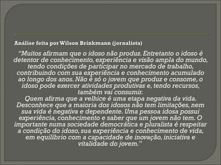  Análise feita por Wilson Brinkmann (jornalista)Análise feita por Wilson Brinkmann (jornalista)
“Muitos afirmam que o idoso não produz. Entretanto o idoso é
detentor de conhecimento, experiência e visão ampla do mundo,
tendo condições de participar no mercado de trabalho,
contribuindo com sua experiência e conhecimento acumulado
ao longo dos anos. Não é só o jovem que produz e consome, o
idoso pode exercer atividades produtivas e, tendo recursos,
também vai consumir.
Quem afirma que a velhice é uma etapa negativa da vida.
Desconhece que a maioria dos idosos não tem limitações,nem
sua vida é negativa e dependente. Uma pessoa idosa possui
experiência, conhecimento e saber que um jovem não tem. O
importante numa sociedade democrática e pluralista é respeitar
a condição do idoso, sua experiência e conhecimento de vida,
em equilíbrio com a capacidade de inovação,iniciativa e
vitalidade do jovem.”
 
