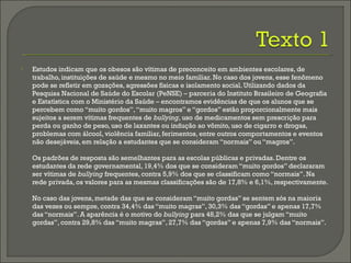  Estudos indicam que os obesos são vítimas de preconceito em ambientes escolares, de
trabalho, instituições de saúde e mesmo no meio familiar. No caso dos jovens, esse fenômeno
pode se refletir em gozações, agressões físicas e isolamento social. Utilizando dados da
Pesquisa Nacional de Saúde do Escolar (PeNSE) – parceria do Instituto Brasileiro de Geografia
e Estatística com o Ministério da Saúde – encontramos evidências de que os alunos que se
percebem como “muito gordos”,“muito magros” e “gordos” estão proporcionalmente mais
sujeitos a serem vítimas frequentes de bullying, uso de medicamentos sem prescrição para
perda ou ganho de peso, uso de laxantes ou indução ao vômito, uso de cigarro e drogas,
problemas com álcool, violência familiar, ferimentos, entre outros comportamentos e eventos
não desejáveis, em relação a estudantes que se consideram “normais” ou “magros”.
Os padrões de resposta são semelhantes para as escolas públicas e privadas. Dentre os
estudantes da rede governamental, 19,4% dos que se consideram “muito gordos” declararam
ser vítimas de bullying frequentes, contra 5,9% dos que se classificam como “normais”. Na
rede privada, os valores para as mesmas classificações são de 17,8% e 6,1%, respectivamente.
No caso das jovens, metade das que se consideram “muito gordas” se sentem sós na maioria
das vezes ou sempre, contra 34,4% das “muito magras”, 30,3% das “gordas” e apenas 17,7%
das “normais”. A aparência é o motivo do bullying para 48,2% das que se julgam “muito
gordas”, contra 29,8% das “muito magras”, 27,7% das “gordas” e apenas 7,9% das “normais”.
 