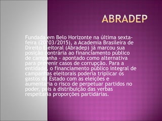 Fundada em Belo Horizonte na última sexta-
feira (20/03/2015), a Academia Brasileira de
Direito Eleitoral (Abradep) já marcou sua
posição contrária ao financiamento público
de campanha - apontado como alternativa
para prevenir casos de corrupção. Para a
entidade, o financiamento público integral de
campanhas eleitorais poderia triplicar os
gastos do Estado com as eleições e
aumentaria o risco de perpetuar partidos no
poder, pois a distribuição das verbas
respeitaria proporções partidárias.
 