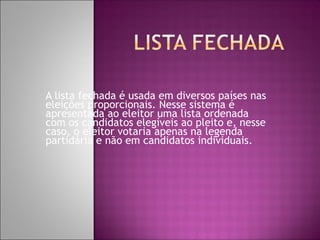 A lista fechada é usada em diversos países nas
eleições proporcionais. Nesse sistema é
apresentada ao eleitor uma lista ordenada
com os candidatos elegíveis ao pleito e, nesse
caso, o eleitor votaria apenas na legenda
partidária e não em candidatos individuais.
 