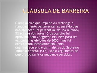 É uma norma que impede ou restringe o
funcionamento parlamentar ao partido que
não alcançar um percentual de, no mínimo,
5% (cinco) dos votos. O dispositivo foi
aprovado pelo Congresso em 1995 para ter
validade nas eleições de 2006, mas foi
considerado inconstitucional com
unanimidade entre os ministros do Supremo
Tribunal Federal (STF), sob o argumento de
que prejudicaria os pequenos partidos.
 