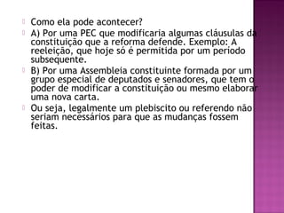  Como ela pode acontecer?
 A) Por uma PEC que modificaria algumas cláusulas da
constituição que a reforma defende. Exemplo: A
reeleição, que hoje só é permitida por um período
subsequente.
 B) Por uma Assembleia constituinte formada por um
grupo especial de deputados e senadores, que tem o
poder de modificar a constituição ou mesmo elaborar
uma nova carta.
 Ou seja, legalmente um plebiscito ou referendo não
seriam necessários para que as mudanças fossem
feitas.
 