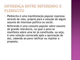  Plebiscito é uma manifestação popular expressa
através de voto, próprio para a solução de algum
assunto de interesse político ou social.
 Referendo é uma consulta popular sobre assunto
de grande relevância, no qual o povo se
manifesta sobre uma lei já constituída, ou seja,
é uma votação convocada após a aprovação do
ato, cabendo ao povo ratificar ou rejeitar a
proposta.
 