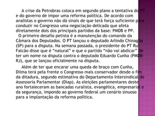 A crise da Petrobras coloca em segundo plano a tentativa do PT
e do governo de impor uma reforma política. De acordo com
analistas o governo não dá sinais de que terá força suficiente para
conduzir no Congresso uma negociação delicada que afeta
diretamente dois dos principais partidos da base: PMDB e PP.
O primeiro desafio petista é a manutenção do comando da
Câmara dos Deputados. O PT lançou o deputado Arlindo Chinaglia
(SP) para a disputa. Na semana passada, o presidente do PT Rui
Falcão disse que é “natural” e que o partido “não vai abdicar” de
ter um nome na disputa contra o deputado Eduardo Cunha (PMDB-
RJ), que se lançou oficialmente na disputa.
Além de ter que encarar uma queda de braço com Cunha,
Dilma terá pela frente o Congresso mais conservador desde o fim
da ditadura, segundo estimativa do Departamento Intersindical de
Assessoria Parlamentar (Diap). As eleições parlamentares deste
ano fortaleceram as bancadas ruralista, evangélica, empresarial e
da segurança, impondo ao governo federal um cenário sinuoso
para a implantação da reforma política.
 