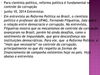  Para cientista político, reforma política é fundamental no
controle da corrupção
 junho 10, 2014 Entrevistas
 Em entrevista ao Reforma Política no Brasil, o cientista
político e professor da UFMG, Fernando Filgueiras, fala sobre
a relação entre democracia e corrupção. Na entrevista,
Filgueiras mostra que os mecanismos de controle da corrupção
avançaram no Brasil, porém há ainda desafios, como o
sentimento de impunidade, que gera desconfiança nas
instituições democráticas. Para ele, que  a Reforma Política  é
“mais que necessária” no controle da corrupção,
principalmente no que diz respeito as formas de
financiamento de campanha existentes hoje no país. Veja
abaixo a entrevista.
 