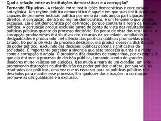  Qual a relação entre as instituições democráticas e a corrupção?
 Fernando Filgueiras - A relação entre instituições democráticas e corrupção é
antagônica. Um regime político democrático é aquele em que suas instituições são
capazes de promover inclusão política por meio da mais ampla participação e
direitos. A corrupção, dentro do regime democrático, é um fenômeno que produz
exclusão. Ela é antidemocrática por definição, porque contraria a regra da inclusão
política. A corrupção produz exclusão tanto do ponto de vista dos resultados das
políticas públicas quanto do processo decisório. Do ponto de vista dos resultados, a
corrupção produz vieses distributivos dos recursos da sociedade, ampliando as
desigualdades e produzindo ineficiência das políticas públicas promovidas pelo
Estado. Do ponto de vista do processo decisório, ela produz vieses na distribuição
do poder político, excluindo das decisões públicas parcela significativa da
sociedade. É importante perceber a sinergia que esse processo guarda e o modo
como a corrupção é ampla. O problema das doações de campanhas, por exemplo, é
que ela distorce o processo de decisão pública, tornando o voto de grandes
doadores muito valiosos em eleições. Isso muda a regra de um cidadão, um voto,
promovendo distorções na distribuição do poder político e afeta, por sua vez, os
resultados das políticas, uma vez que os recursos para as políticas públicas são
desviados para manter esse processo. Em qualquer das situações, a corrupção
promove as desigualdades e a exclusão.
 