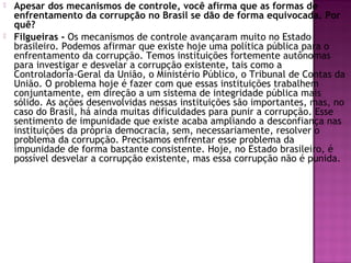  Apesar dos mecanismos de controle, você afirma que as formas de
enfrentamento da corrupção no Brasil se dão de forma equivocada. Por
quê?
 Filgueiras - Os mecanismos de controle avançaram muito no Estado
brasileiro. Podemos afirmar que existe hoje uma política pública para o
enfrentamento da corrupção. Temos instituições fortemente autônomas
para investigar e desvelar a corrupção existente, tais como a
Controladoria-Geral da União, o Ministério Público, o Tribunal de Contas da
União. O problema hoje é fazer com que essas instituições trabalhem
conjuntamente, em direção a um sistema de integridade pública mais
sólido. As ações desenvolvidas nessas instituições são importantes, mas, no
caso do Brasil, há ainda muitas dificuldades para punir a corrupção. Esse
sentimento de impunidade que existe acaba ampliando a desconfiança nas
instituições da própria democracia, sem, necessariamente, resolver o
problema da corrupção. Precisamos enfrentar esse problema da
impunidade de forma bastante consistente. Hoje, no Estado brasileiro, é
possível desvelar a corrupção existente, mas essa corrupção não é punida.
 