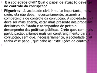   E a sociedade civil? Qual o papel de atuação deve ter
no controle da corrupção?
 Filgueiras - A sociedade civil é muito importante, mas,
creio, ela não deve, necessariamente, assumir a
competência de controle da corrupção. A sociedade civil
deve ser mais aberta, estar mais presente nos processos
decisórios do Estado e acompanhar de perto o
desempenho das políticas públicas. Creio que, com mais
participação, criamos mais um constrangimento para a
corrupção, sem que, necessariamente, a sociedade civil
tenha esse papel, que cabe às instituições de controle.

 