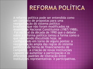 A reforma política pode ser entendida como
um conjunto de propostas para uma
reorganização do sistema político
brasileiro que não foram modificados na
Assembléia Nacional Constituinte (1987/1988).
 Foi no final da década de 1990 que o debate
sobre a reforma política tomou a forma como o
que vem sendo discutindo hoje, se
configurando em torno de alguns pontos: a
reorganização ampla das regras do sistema
político e da forma de financiamento de
campanha, a criação de novas instituições
capazes de aumentar a participação e os
diferentes padrões de interação entre
instituições representativas  e participativas.
 