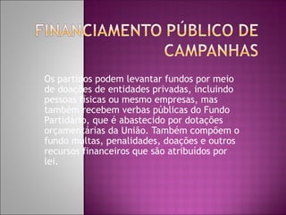 Os partidos podem levantar fundos por meio
de doações de entidades privadas, incluindo
pessoas físicas ou mesmo empresas, mas
também recebem verbas públicas do Fundo
Partidário, que é abastecido por dotações
orçamentárias da União. Também compõem o
fundo multas, penalidades, doações e outros
recursos financeiros que são atribuídos por
lei.
 