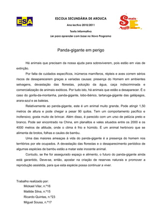 ESCOLA SECUNDÁRIA DE AROUCA

ESCOLA SECUNDÁRIA DE AROUCA
                                                    Ano lectivo 2010/2011

                                                       Texto Informativo
                                       Ler para aprender com base no Novo Programa




                                             Panda-gigante em perigo


               Há animais que precisam da nossa ajuda para sobreviverem, pois estão em vias de
extinção.
               Por falta de cuidados específicos, inúmeros mamíferos, répteis e aves correm sérios
riscos de desaparecerem graças a variadas causas: presença do Homem em ambientes
selvagens,                    devastação   das   florestas,   poluição     da   água,   caça   indiscriminada   e
comercialização de animais exóticos. Por tudo isto, há animais que estão a desaparecer. É o
caso do gorila-da-montanha, panda-gigante, lobo-ibérico, tartaruga-gigante das galápagos,
arara-azul e as baleias.
               Relativamente ao panda-gigante, este é um animal muito grande. Pode atingir 1,50
metros de altura e pode chegar a pesar 90 quilos. Tem um comportamento pacífico e
inofensivo; gosta muito de brincar. Além disso, é parecido com um urso de pelúcia preto e
branco. Pode ser encontrado na China, em planaltos e vales situados entre os 2000 e os
4000 metros de altitude, onde o clima é frio e húmido. É um animal herbívoro que se
alimenta de brotos, folhas e caules de bambu.
               Uma das maiores ameaças à vida do panda-gigante é a presença do homem nos
territórios por ele ocupados. A devastação das florestas e o desaparecimento periódico de
algumas espécies de bambu estão a matar este inocente animal.
               Contudo, se lhe for assegurado espaço e alimento, o futuro do panda-gigante ainda
está garantido. Deve-se, então, apostar na criação de reservas naturais e promover a
reprodução assistida, para que esta espécie possa continuar a viver.




Trabalho realizado por:
            Mickael Vilar, n.º16
            Matilde Silva, n.º15
            Ricardo Quintas, n.º23
            Miguel Sousa, n.º17
 