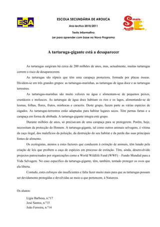 ESCOLA SECUNDÁRIA DE AROUCA

ESCOLA SECUNDÁRIA DE AROUCA
                                                Ano lectivo 2010/2011

                                                  Texto Informativo
                                  Ler para aprender com base no Novo Programa




                               A tartaruga-gigante está a desaparecer


               As tartarugas surgiram há cerca de 200 milhões de anos, mas, actualmente, muitas tartarugas
correm o risco de desaparecerem.
               As tartarugas são répteis que têm uma carapaça protectora, formada por placas ósseas.
Dividem-se em três grandes grupos: as tartarugas-marinhas, as tartarugas de água doce e as tartarugas
terrestres.
               As tartarugas-marinhas são muito velozes na água e alimentam-se de pequenos peixes,
crustáceos e moluscos. As tartarugas de água doce habitam os rios e os lagos, alimentando-se de
lesmas, folhas, flores, frutos, minhocas e caracóis. Deste grupo, fazem parte as várias espécies de
cágados. As tartarugas-terrestres estão adaptadas para habitar lugares secos. Têm pernas fartas e a
carapaça em forma de abóbada. A tartaruga-gigante integra este grupo.
               Durante milhões de anos, só precisavam de uma carapaça para se protegerem. Porém, hoje,
necessitam da protecção do Homem. A tartaruga-gigante, tal como outros animais selvagens, é vítima
da caça ilegal, dos malefícios da poluição, da destruição do seu habitat e da perda das suas principais
fontes de alimento.
               Os ecologistas, atentos a estes factores que conduzem à extinção de animais, têm lutado pela
criação de leis que proíbem a caça de espécies em processo de extinção. Têm, ainda, desenvolvido
projectos patrocinados por organizações como a World Wildlife Fund (WWF) – Fundo Mundial para a
Vida Selvagem. No caso específico da tartaruga-gigante, têm, também, tentado proteger os ovos que
ela liberta.
               Contudo, estes esforços são insuficientes e falta fazer muito mais para que as tartarugas possam
ser devidamente protegidas e devolvidas ao meio a que pertencem, à Natureza.



Os alunos:

               Lígia Barbosa, n.º17
               José Santos, n.º15
               João Ferreira, n.º14
 