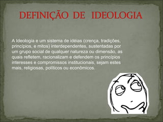 A Ideologia e um sistema de idéias (crença, tradições,
princípios, e mitos) interdependentes, sustentadas por
um grupo social de qualquer natureza ou dimensão, as
quais refletem, racionalizam e defendem os princípios
interesses e compromissos institucionais, sejam estes
mais, religiosas, políticos ou econômicos.
 