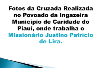 Fotos da Cruzada Realizada
 no Povoado da Ingazeira
 Município de Caridade do
   Piauí, onde trabalha o
Missionário Justino Patrício
           de Lira.
 