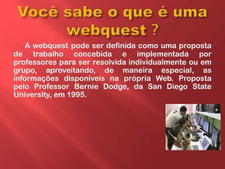 A webquest pode ser definida como uma proposta
de trabalho concebida e implementada por
professores para ser resolvida individualmente ou em
grupo, aproveitando, de maneira especial, as
informações disponíveis na própria Web. Proposta
pelo Professor Bernie Dodge, da San Diego State
University, em 1995.
 
