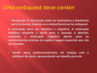 Uma webquest deve conter:
• introdução: A introdução pode ser motivadora e desafiante
para os alunos, levando-os a empenharem-se na webquest.
A motivação deve ser temática e cognitiva. A motivação
temática desperta o aluno para o assunto a abordar,
enquanto a motivação cognitiva atenta para os
conhecimentos prévios do sujeito e sugere aspectos que vão
ser focados.
• tarefa: deve, preferencialmente, ter relação com o
cotidiano do aluno, apresentando um desafio para ele.
 