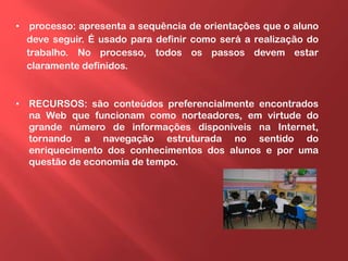 • processo: apresenta a sequência de orientações que o aluno
deve seguir. É usado para definir como será a realização do
trabalho. No processo, todos os passos devem estar
claramente definidos.
• RECURSOS: são conteúdos preferencialmente encontrados
na Web que funcionam como norteadores, em virtude do
grande número de informações disponíveis na Internet,
tornando a navegação estruturada no sentido do
enriquecimento dos conhecimentos dos alunos e por uma
questão de economia de tempo.
 