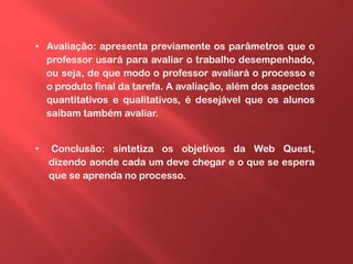 • Avaliação: apresenta previamente os parâmetros que o
professor usará para avaliar o trabalho desempenhado,
ou seja, de que modo o professor avaliará o processo e
o produto final da tarefa. A avaliação, além dos aspectos
quantitativos e qualitativos, é desejável que os alunos
saibam também avaliar.
• Conclusão: sintetiza os objetivos da Web Quest,
dizendo aonde cada um deve chegar e o que se espera
que se aprenda no processo.
 
