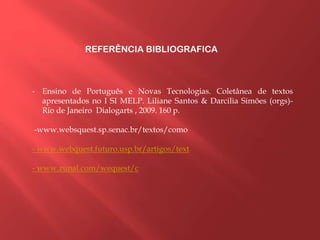 REFERÊNCIA BIBLIOGRAFICA
- Ensino de Português e Novas Tecnologias. Coletânea de textos
apresentados no I SI MELP. Liliane Santos & Darcilia Simões (orgs)-
Rio de Janeiro Dialogarts , 2009. 160 p.
-www.websquest.sp.senac.br/textos/como
- www.webquest.futuro.usp.br/artigos/text
- www.zunal.com/wequest/c
 