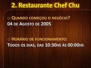 o QUANDO COMEÇOU O NEGÓCIO?
04 DE AGOSTO DE 2005
o HORÁRIO DE FUNCIONAMENTO:
TODOS OS DIAS, DAS 10:30HS ÀS 00:00HS
2. Restaurante Chef Chu
 