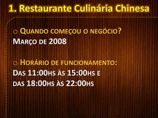 1. Restaurante Culinária Chinesa
o QUANDO COMEÇOU O NEGÓCIO?
MARÇO DE 2008
o HORÁRIO DE FUNCIONAMENTO:
DAS 11:00HS ÀS 15:00HS E
DAS 18:00HS ÀS 22:00HS
 