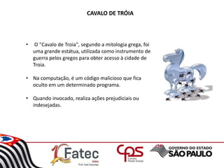 CAVALO DE TRÓIA
• O "Cavalo de Troia", segundo a mitologia grega, foi
uma grande estátua, utilizada como instrumento de
guerra pelos gregos para obter acesso à cidade de
Troia.
• Na computação, é um código malicioso que fica
oculto em um determinado programa.
• Quando invocado, realiza ações prejudiciais ou
indesejadas.
 